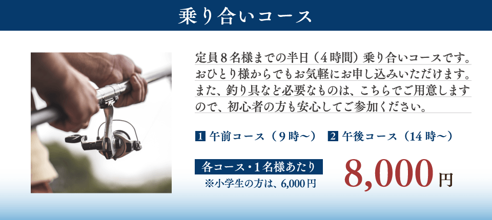 【乗り合いコース】
定員8名様までの半日(4時間)乗り合いコースです。おひとり様からでもお気軽にお申し込みいただけます。また、釣り具など必要なものは、こちらでご用意しますので、初心者の方も安心してご参加ください。
(1)午前コース 午前9時~
(2)午後コース 午後2時~
【費用】
各コース1名様あたり 8,000円
(小学生の方は6,000円) 【乗り合いコース】
定員8名様までの半日(4時間)乗り合いコースです。おひとり様からでもお気軽にお申し込みいただけます。また、釣り具など必要なものは、こちらでご用意しますので、初心者の方も安心してご参加ください。
(1)午前コース 午前9時~
(2)午後コース 午後2時~
【費用】
各コース1名様あたり 8,000円
(小学生の方は6,000円)