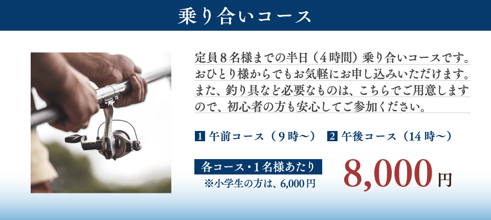 【乗り合いコース】
定員8名様までの半日（4時間）乗り合いコースです。おひとり様からでもお気軽にお申し込みいただけます。また、釣り具など必要なものは、こちらでご用意しますので、初心者の方も安心してご参加ください。

（１）午前コース　午前9時～
（２）午後コース　午後2時～

【費用】
各コース1名様あたり 8,000円
（小学生の方は6,000円）